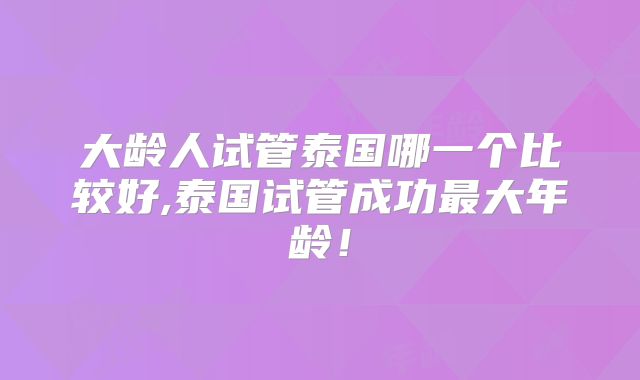 大龄人试管泰国哪一个比较好,泰国试管成功最大年龄！