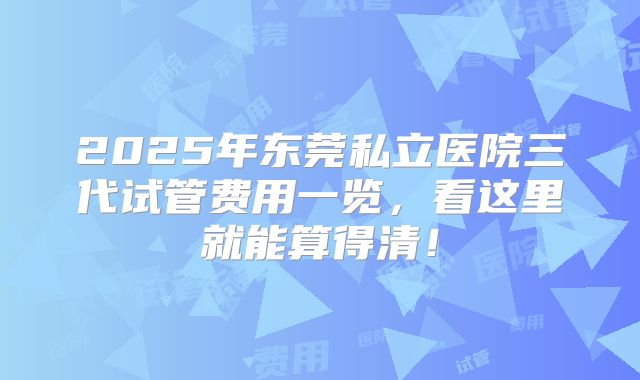 2025年东莞私立医院三代试管费用一览,看这里就能算得清!