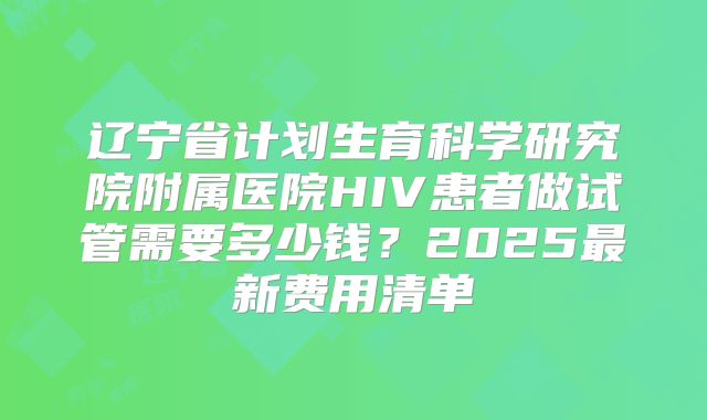 辽宁省计划生育科学研究院附属医院HIV患者做试管需要多少钱?2025最新费用清单