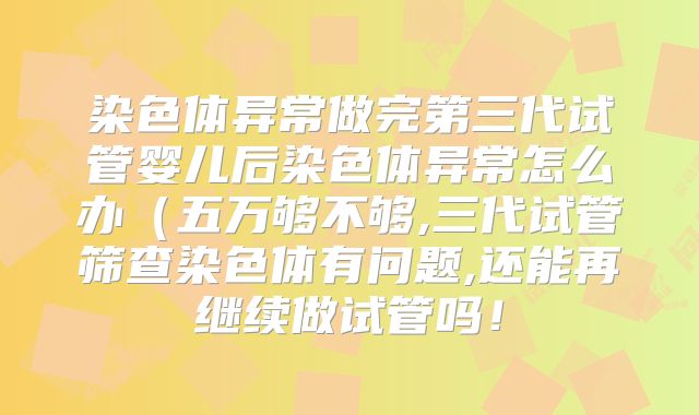 染色体异常做完第三代试管婴儿后染色体异常怎么办（五万够不够,三代试管筛查染色体有问题,还能再继续做试管吗！