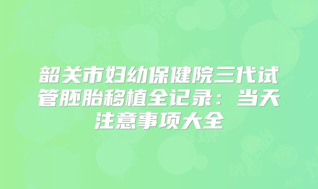 韶关市妇幼保健院三代试管胚胎移植全记录：当天注意事项大全
