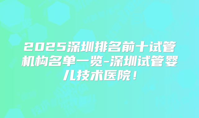 2025深圳排名前十试管机构名单一览-深圳试管婴儿技术医院!
