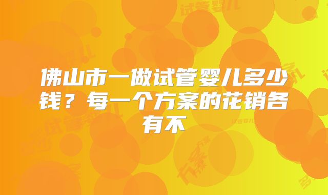 佛山市一做试管婴儿多少钱？每一个方案的花销各有不