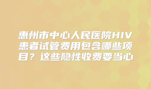惠州市中心人民医院HIV患者试管费用包含哪些项目？这些隐性收费要当心