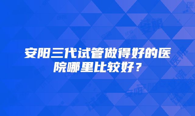 安阳三代试管做得好的医院哪里比较好？