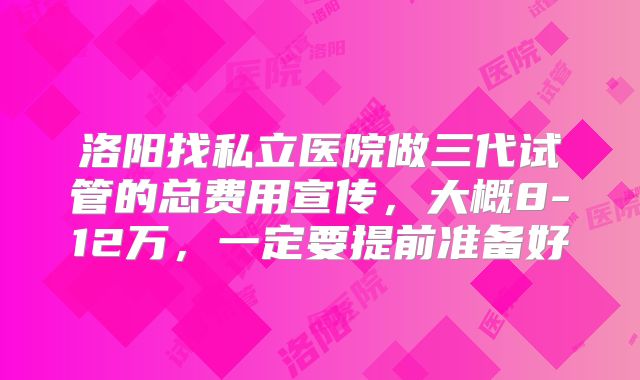 洛阳找私立医院做三代试管的总费用宣传，大概8-12万，一定要提前准备好