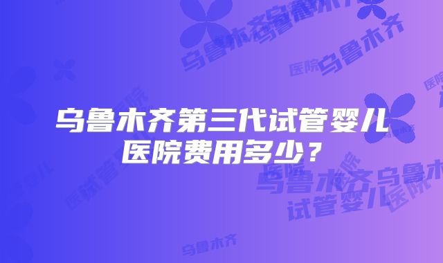 乌鲁木齐第三代试管婴儿医院费用多少？
