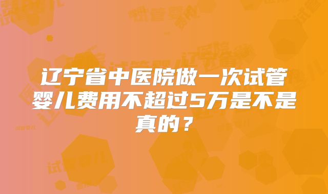 辽宁省中医院做一次试管婴儿费用不超过5万是不是真的？
