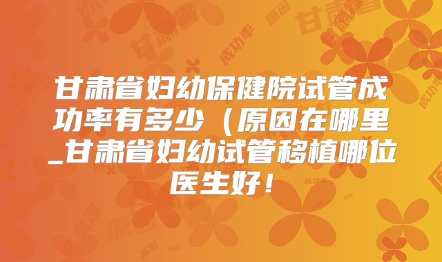 甘肃省妇幼保健院试管成功率有多少（原因在哪里_甘肃省妇幼试管移植哪位医生好！