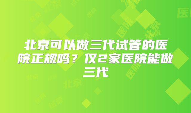 北京可以做三代试管的医院正规吗?仅2家医院能做三代