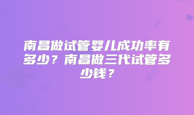 南昌做试管婴儿成功率有多少?南昌做三代试管多少钱?