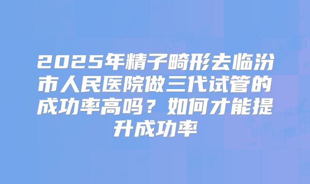 2025年精子畸形去临汾市人民医院做三代试管的成功率高吗?如何才能提升成功率