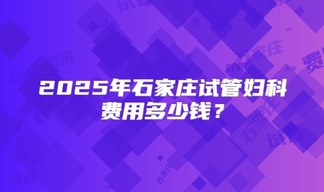 2025年石家庄试管妇科费用多少钱?