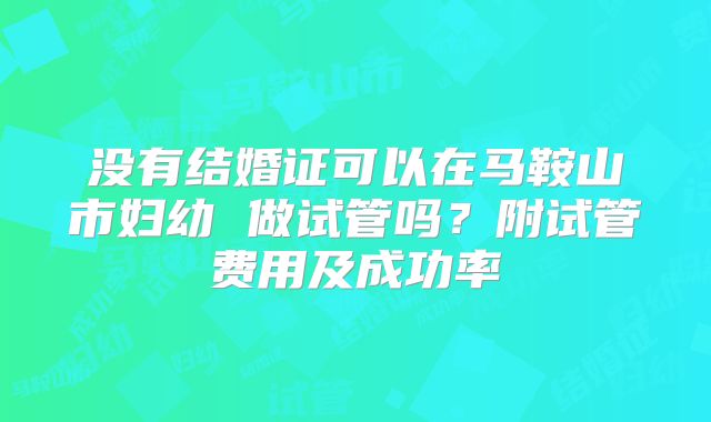 没有结婚证可以在马鞍山市妇幼 做试管吗?附试管费用及成功率