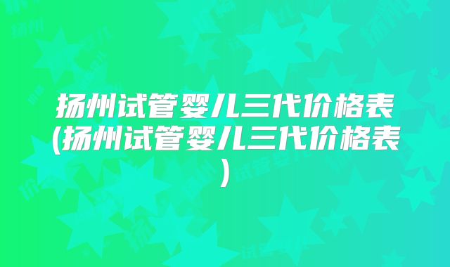 扬州试管婴儿三代价格表(扬州试管婴儿三代价格表)