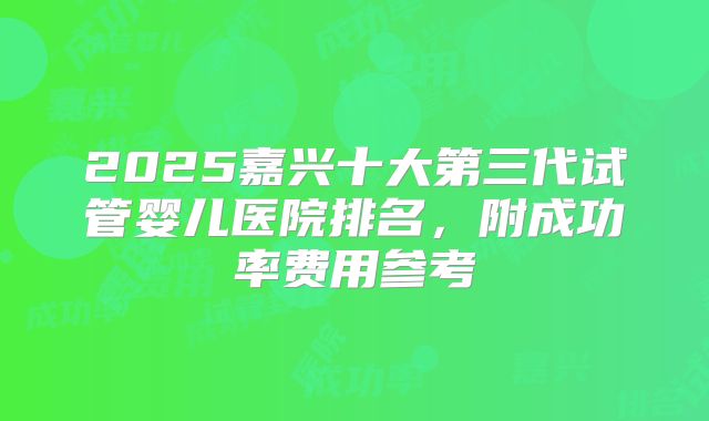 2025嘉兴十大第三代试管婴儿医院排名，附成功率费用参考