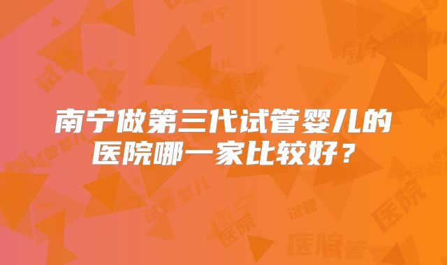 南宁做第三代试管婴儿的医院哪一家比较好？