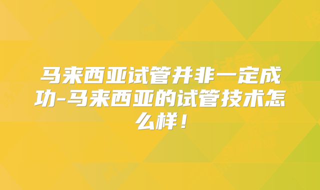 马来西亚试管并非一定成功-马来西亚的试管技术怎么样!