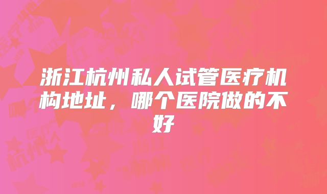 浙江杭州私人试管医疗机构地址,哪个医院做的不好
