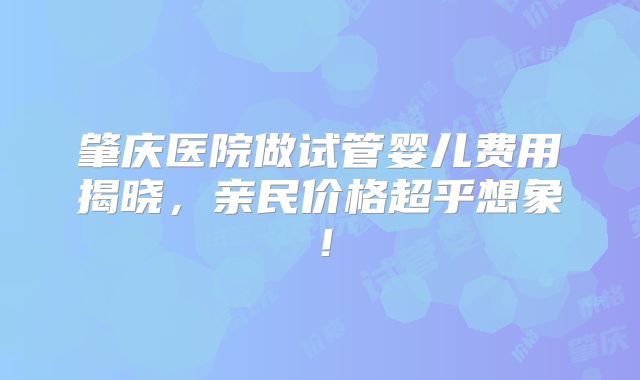 肇庆医院做试管婴儿费用揭晓,亲民价格超乎想象!