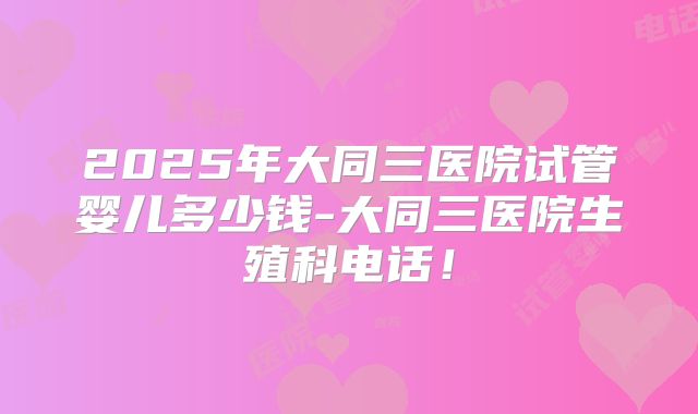 2025年大同三医院试管婴儿多少钱-大同三医院生殖科电话！