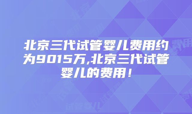 北京三代试管婴儿费用约为9015万,北京三代试管婴儿的费用！