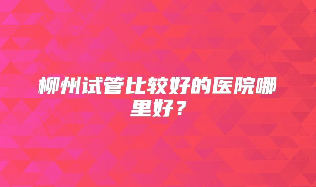 柳州试管比较好的医院哪里好？