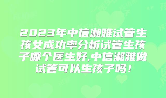 2023年中信湘雅试管生孩女成功率分析试管生孩子哪个医生好,中信湘雅做试管可以生孩子吗！
