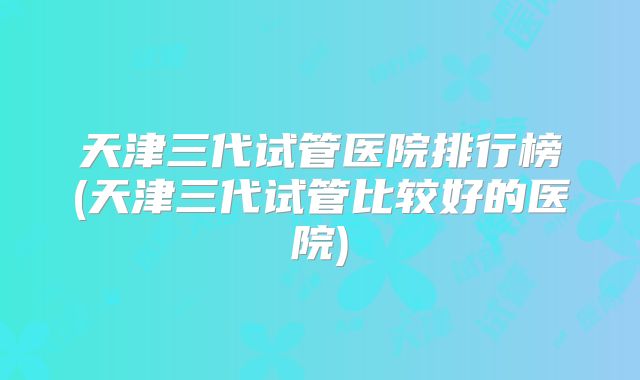 天津三代试管医院排行榜(天津三代试管比较好的医院)