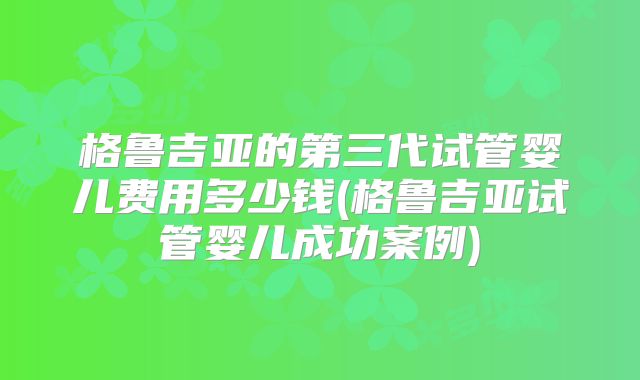 格鲁吉亚的第三代试管婴儿费用多少钱(格鲁吉亚试管婴儿成功案例)