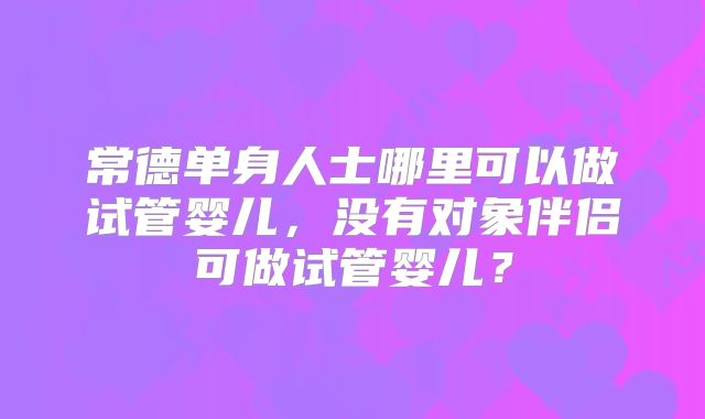 常德单身人士哪里可以做试管婴儿，没有对象伴侣可做试管婴儿？