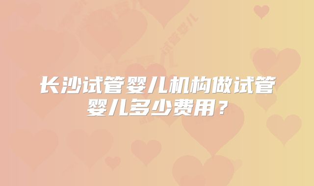 长沙试管婴儿机构做试管婴儿多少费用？