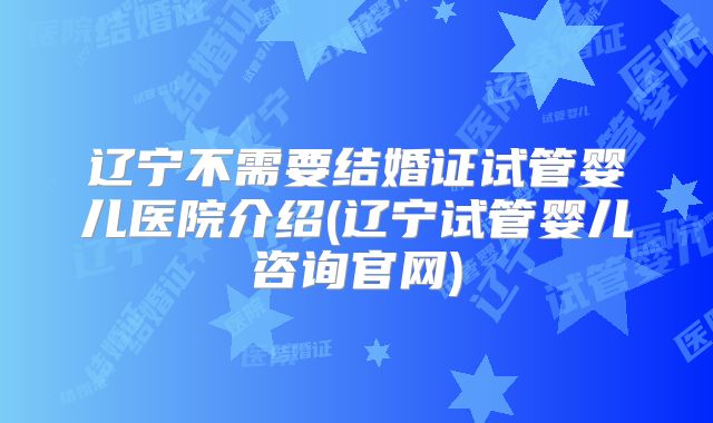 辽宁不需要结婚证试管婴儿医院介绍(辽宁试管婴儿咨询官网)