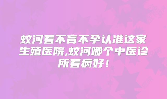 蛟河看不育不孕认准这家生殖医院,蛟河哪个中医诊所看病好！