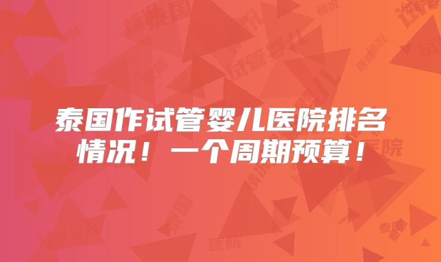 泰国作试管婴儿医院排名情况！一个周期预算！