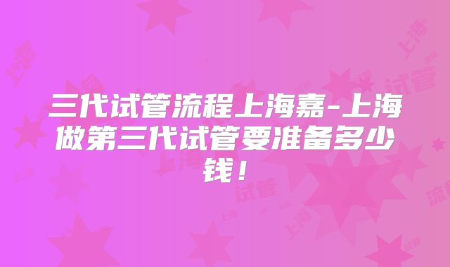 三代试管流程上海嘉-上海做第三代试管要准备多少钱!