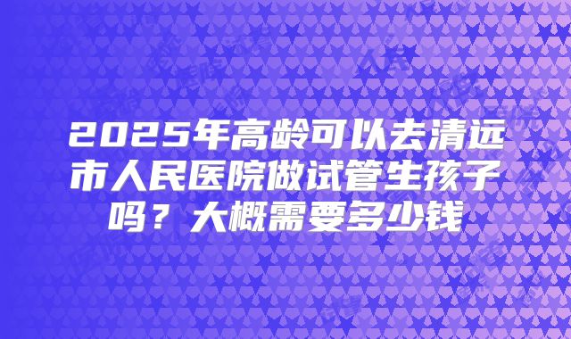 2025年高龄可以去清远市人民医院做试管生孩子吗？大概需要多少钱