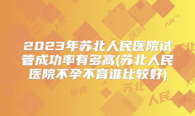 2023年苏北人民医院试管成功率有多高(苏北人民医院不孕不育谁比较好)