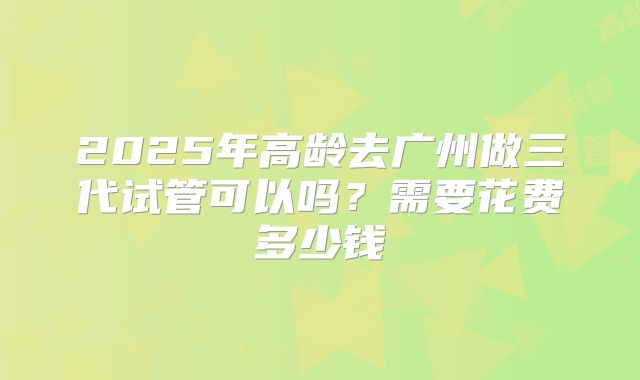 2025年高龄去广州做三代试管可以吗？需要花费多少钱
