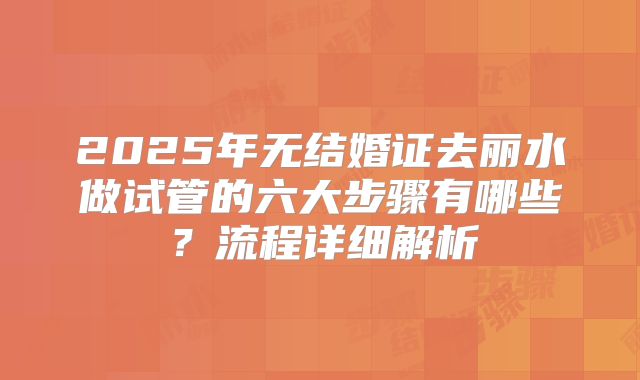 2025年无结婚证去丽水做试管的六大步骤有哪些？流程详细解析