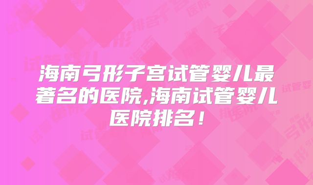 海南弓形子宫试管婴儿最著名的医院,海南试管婴儿医院排名!