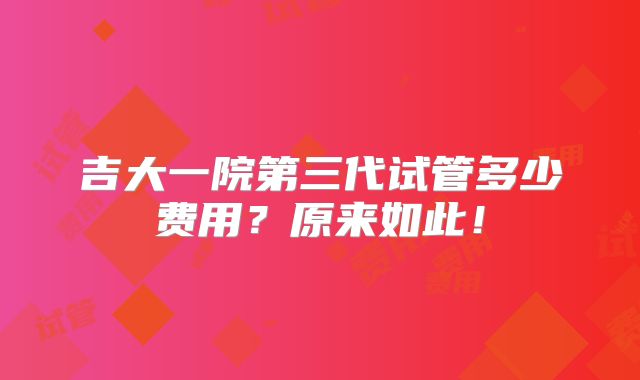 吉大一院第三代试管多少费用?原来如此!