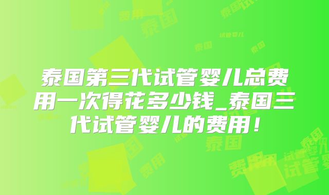 泰国第三代试管婴儿总费用一次得花多少钱_泰国三代试管婴儿的费用!