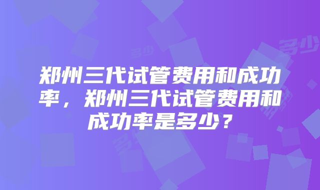 郑州三代试管费用和成功率,郑州三代试管费用和成功率是多少?