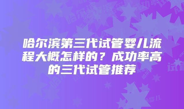 哈尔滨第三代试管婴儿流程大概怎样的？成功率高的三代试管推荐