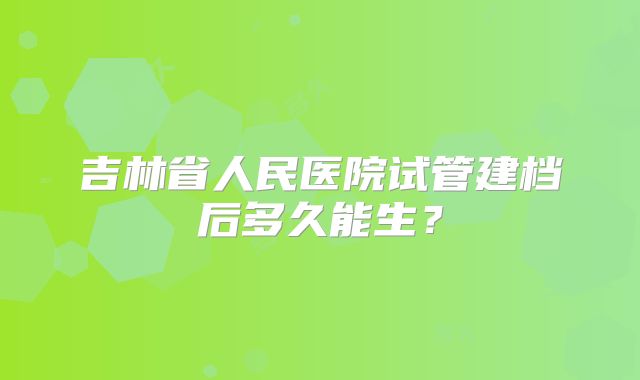 吉林省人民医院试管建档后多久能生？