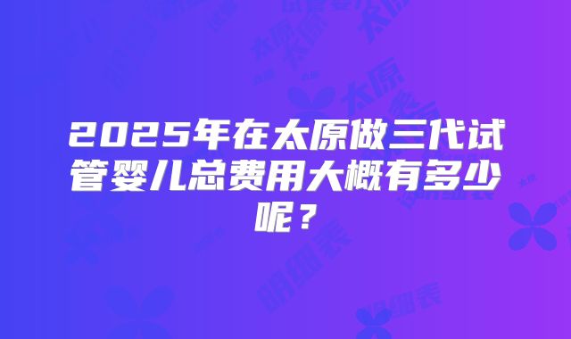 2025年在太原做三代试管婴儿总费用大概有多少呢？