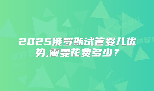 2025俄罗斯试管婴儿优势,需要花费多少？