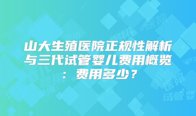 山大生殖医院正规性解析与三代试管婴儿费用概览：费用多少？