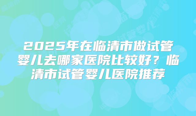 2025年在临清市做试管婴儿去哪家医院比较好?临清市试管婴儿医院推荐